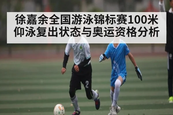 徐嘉余全国游泳锦标赛100米仰泳复出状态与奥运资格分析