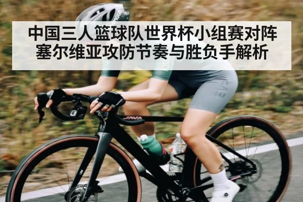中国三人篮球队世界杯小组赛对阵塞尔维亚攻防节奏与胜负手解析