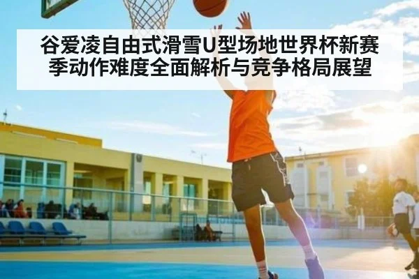 谷爱凌自由式滑雪U型场地世界杯新赛季动作难度全面解析与竞争格局展望